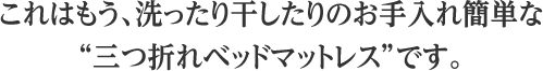 これはもう、洗ったり干したりのお手入れ簡単な三つ折れベッドマットレスです。