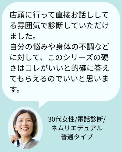 お客様の声:「店頭に行って直接お話ししてる雰囲気で診断していただけました。自分の悩みや身体の不調などに対して、このシリーズの硬さはコレがいいと的確に答えてもらえるのでいいと思います。(30代女性/電話診断/ネムリエデュアル硬さ普通タイプ)」
