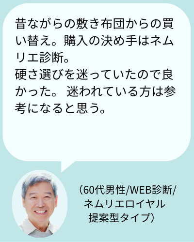 お客様の声:「昔ながらの敷き布団からの買い替え。購入の決め手はネムリエ診断。硬さ選びを迷っていたので良かった。 迷われている方は参考になると思う。(60代男性/WEB診断/ネムリエロイヤル硬さ提案型タイプ)」