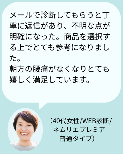 お客様の声:「メールで診断してもらうと丁寧に返信があり、不明な点が明確になった。商品を選択する上でとても参考になりました。朝方の腰痛がなくなりとても嬉しく満足しています。(40代女性/WEB診断/ネムリエプレミア硬さ普通タイプ)」