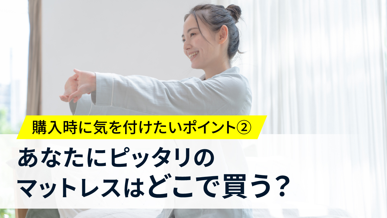 購入時に気を付けたいポイント②<br>あなたにピッタリのマットレスはどこで買う？