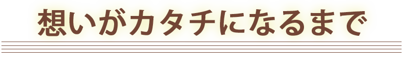 想いがカタチになるまで