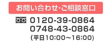 お問い合わせ・ご相談窓口　フリーダイヤル（固定電話専用）
                    0120-39-0864　固定電話以外からのお客さまは0748-43-0864