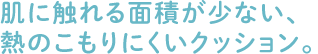 肌に触れる面積が少ない、熱のこもりにくいクッション。